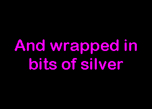 And wrapped in

bits of silver