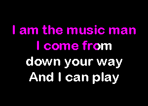 I am the music man
I come from

down your way
And I can play