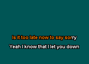 Is it too late now to say sorry

Yeah I know thatl let you down