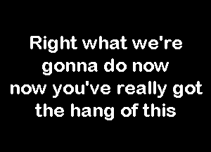 Right what we're
gonna do now

now you've really got
the hang of this