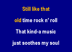 Still like that
old time rock n' roll

That kind-a music

just soothes my soul