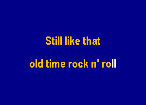 Still like that

old time rock n' roll