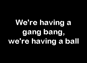 We're having a

gang bang,
we're having a ball