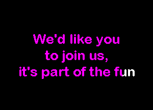 We'd like you

to join us,
it's part of the fun