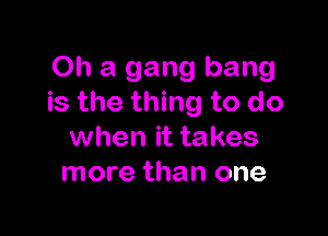 Oh a gang bang
is the thing to do

when it takes
more than one