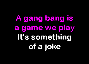 A gang bang is
a game we play

It's something
of a joke
