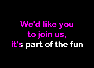 We'd like you

to join us,
it's part of the fun