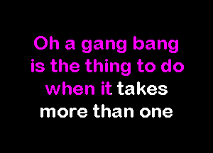 Oh a gang bang
is the thing to do

when it takes
more than one