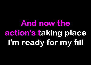 And now the

action's taking place
I'm ready for my fill