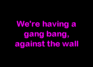 We're having a

gang bang,
against the wall