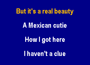 But it's a real beauty

A Mexican cutie
How I got here

I haven't a clue