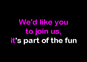 We'd like you

to join us,
it's part of the fun