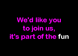 We'd like you

to join us,
it's part of the fun