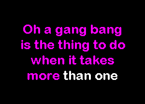 Oh a gang bang
is the thing to do

when it takes
more than one