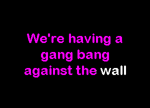 We're having a

gang bang
against the wall
