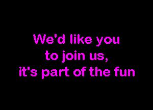 We'd like you

to join us,
it's part of the fun