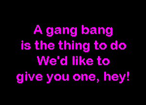 A gang bang
is the thing to do

We'd like to
give you one, hey!