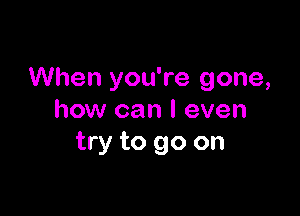 When you're gone,

how can I even
try to go on