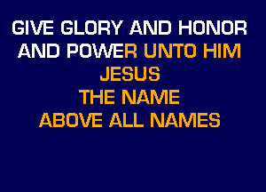 GIVE GLORY AND HONOR
AND POWER UNTO HIM
JESUS
THE NAME
ABOVE ALL NAMES