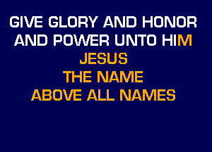 GIVE GLORY AND HONOR
AND POWER UNTO HIM
JESUS
THE NAME
ABOVE ALL NAMES