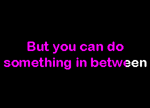 But you can do

something in between
