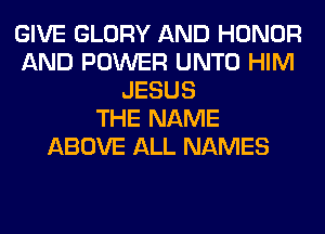 GIVE GLORY AND HONOR
AND POWER UNTO HIM
JESUS
THE NAME
ABOVE ALL NAMES