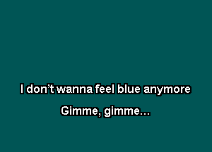 I dont wanna feel blue anymore

Gimme. gimme...