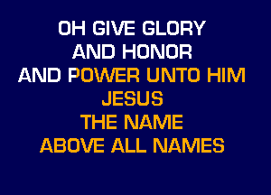 0H GIVE GLORY
AND HONOR
AND POWER UNTO HIM
JESUS
THE NAME
ABOVE ALL NAMES