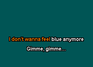 I dont wanna feel blue anymore

Gimme. gimme...