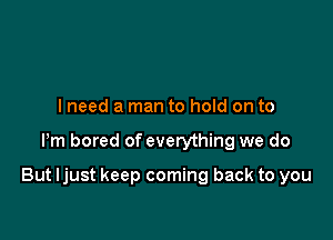 I need a man to hold on to

Pm bored of everything we do

But ljust keep coming back to you