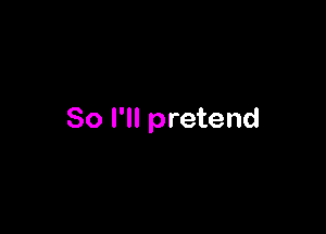 So I'll pretend