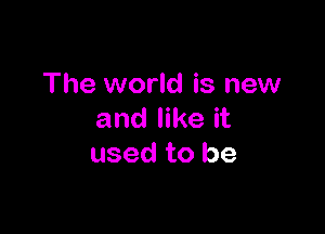 The world is new

and like it
used to be