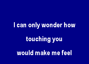 I can only wonder how

touching you

would make me feel