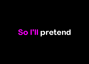 So I'll pretend