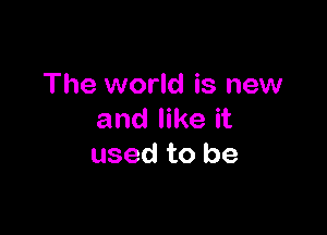 The world is new

and like it
used to be