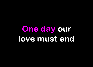 One day our

love must end