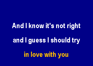 And I know it's not right

and I guess I should try

in love with you