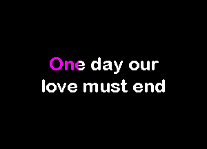 One day our

love must end