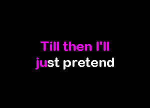Till then I'll

just pretend