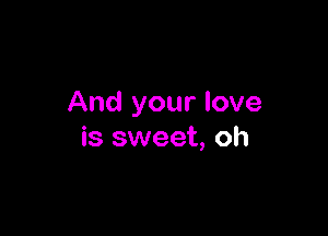 And your love

is sweet, oh