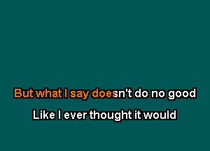 But whatl say doesn't do no good

Like I ever thought it would