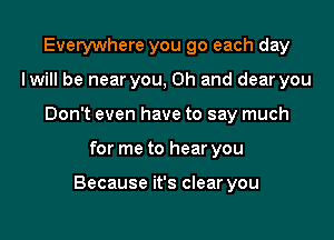 Everywhere you go each day
lwill be near you, Oh and dear you
Don't even have to say much

for me to hear you

Because it's clear you