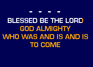 BLESSED BE THE LORD
GOD ALMIGHTY
WHO WAS AND IS AND IS
TO COME