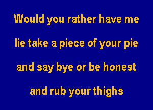 Would you rather have me
lie take a piece of your pie

and say bye or be honest

and rub yourthighs