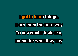 I got to learn things,

learn them the hard way

To see what it feels like,

no matter what they say