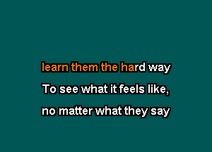 learn them the hard way

To see what it feels like,

no matter what they say