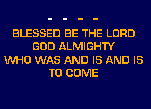 BLESSED BE THE LORD
GOD ALMIGHTY
WHO WAS AND IS AND IS
TO COME