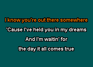 I know you're out there somewhere

'Cause I've held you in my dreams
And I'm waitin' for

the day it all comes true