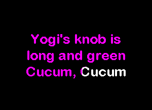 Yogi's knob is

long and green
Cucum, Cucum