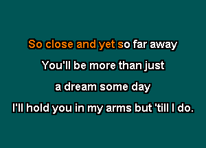 So close and yet so far away

You'll be more than just
a dream some day

I'll hold you in my arms but 'till I do.